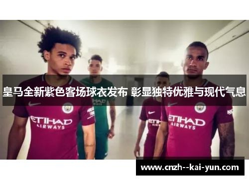 皇马全新紫色客场球衣发布 彰显独特优雅与现代气息